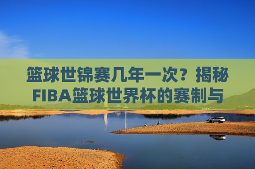 篮球世锦赛几年一次?揭秘FIBA篮球世界杯的赛制与历史变迁