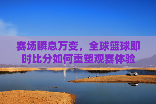 赛场瞬息万变,全球篮球即时比分如何重塑观赛体验