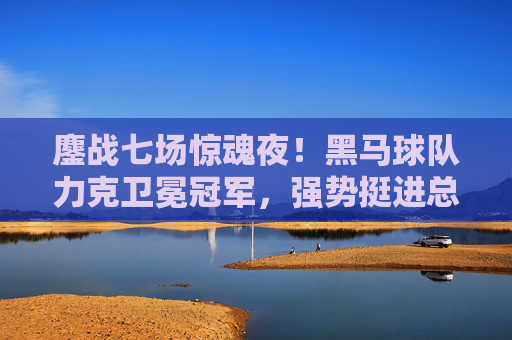 鏖战七场惊魂夜！黑马球队力克卫冕冠军，强势挺进总决赛