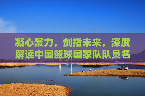 凝心聚力，剑指未来，深度解读中国篮球国家队队员名单