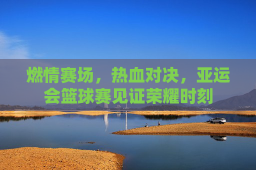 燃情赛场,热血对决,亚运会篮球赛见证荣耀时刻