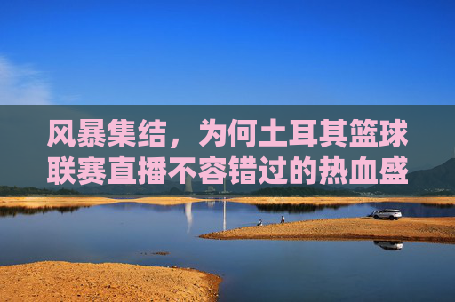 风暴集结,为何土耳其篮球联赛直播不容错过的热血盛宴