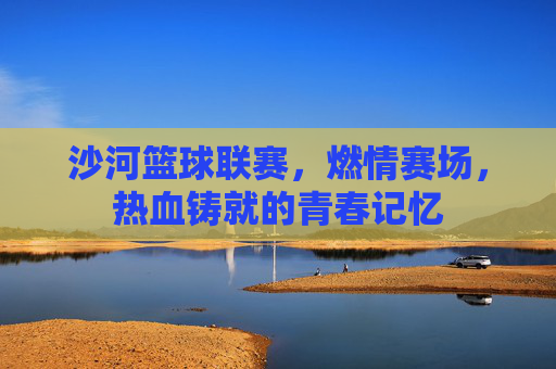 沙河篮球联赛,燃情赛场,热血铸就的青春记忆