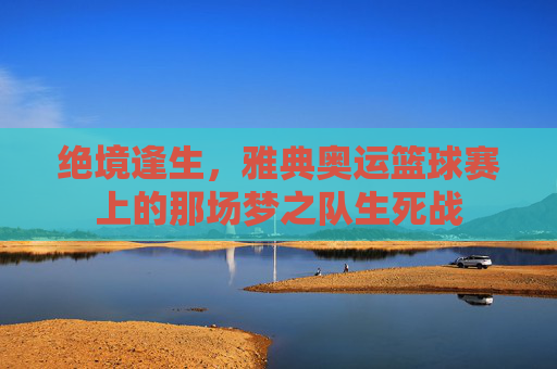 绝境逢生,雅典奥运篮球赛上的那场梦之队生死战