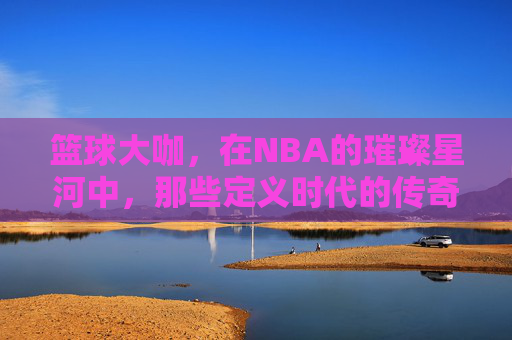 篮球大咖，在NBA的璀璨星河中，那些定义时代的传奇身影