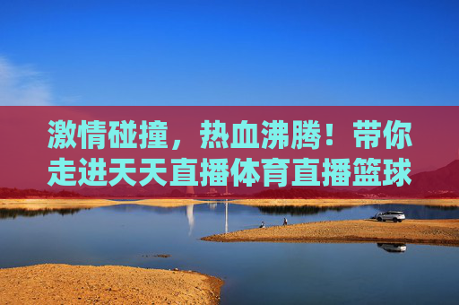 激情碰撞，热血沸腾！带你走进天天直播体育直播篮球的狂欢盛宴
