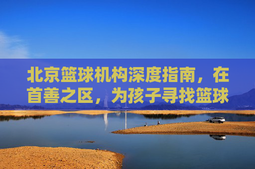 北京篮球机构深度指南，在首善之区，为孩子寻找篮球梦想的起点