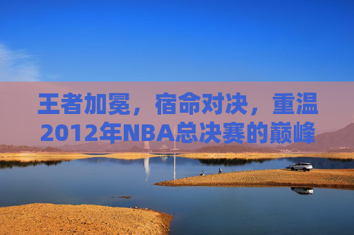 王者加冕，宿命对决，重温2012年NBA总决赛的巅峰时刻