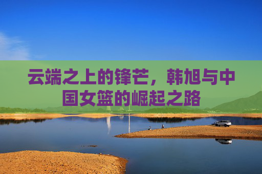 云端之上的锋芒，韩旭与中国女篮的崛起之路
