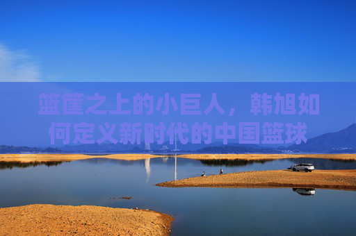 篮筐之上的小巨人，韩旭如何定义新时代的中国篮球