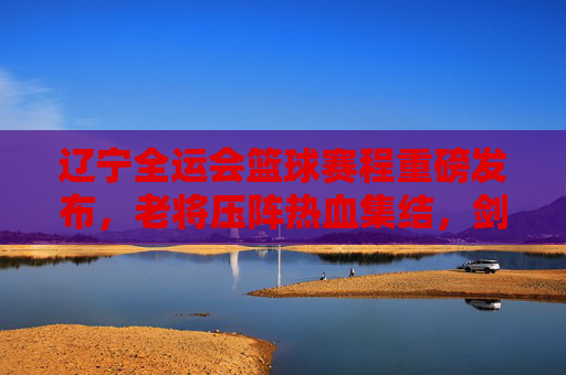 辽宁全运会篮球赛程重磅发布，老将压阵热血集结，剑指金牌！