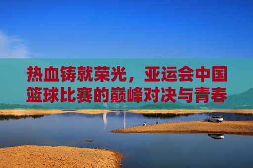 热血铸就荣光，亚运会中国篮球比赛的巅峰对决与青春守望