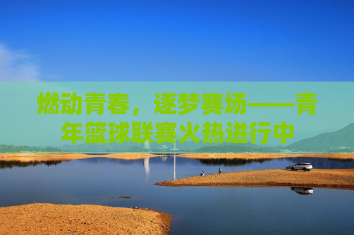 燃动青春，逐梦赛场——青年篮球联赛火热进行中