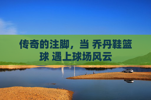 传奇的注脚,当 乔丹鞋篮球 遇上球场风云