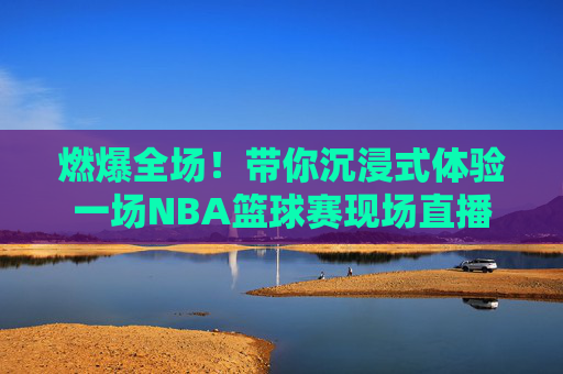 燃爆全场！带你沉浸式体验一场NBA篮球赛现场直播