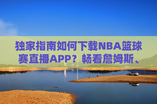 独家指南如何下载NBA篮球赛直播APP？畅看詹姆斯、库里精彩瞬间的终极攻略