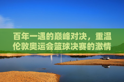 百年一遇的巅峰对决,重温伦敦奥运会篮球决赛的激情时刻