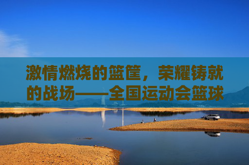 激情燃烧的篮筐，荣耀铸就的战场——全国运动会篮球比赛侧记
