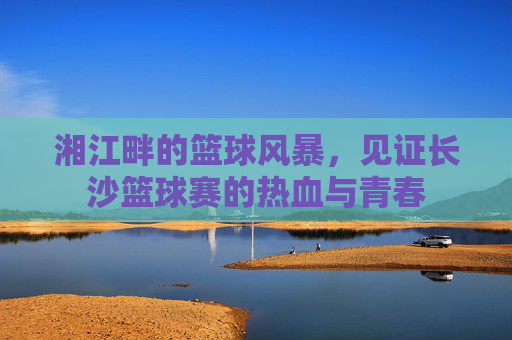 湘江畔的篮球风暴,见证长沙篮球赛的热血与青春