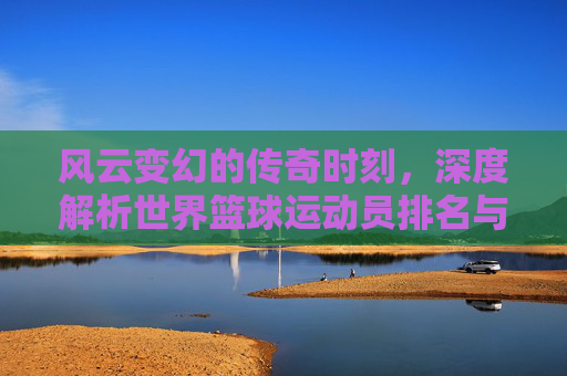 风云变幻的传奇时刻，深度解析世界篮球运动员排名与历史地位