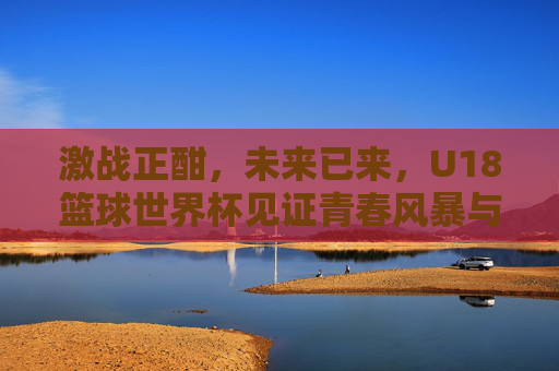 激战正酣，未来已来，U18篮球世界杯见证青春风暴与巨星摇篮