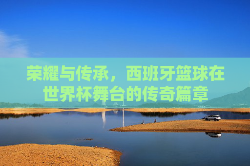 荣耀与传承，西班牙篮球在世界杯舞台的传奇篇章