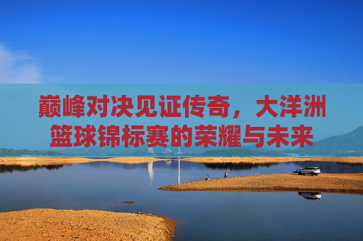 巅峰对决见证传奇，大洋洲篮球锦标赛的荣耀与未来