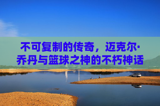 不可复制的传奇，迈克尔·乔丹与篮球之神的不朽神话