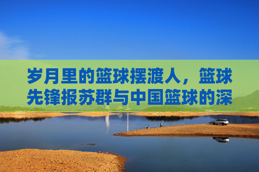 岁月里的篮球摆渡人，篮球先锋报苏群与中国篮球的深情守望