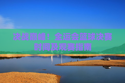 决战巅峰！全运会篮球决赛时间及观赛指南