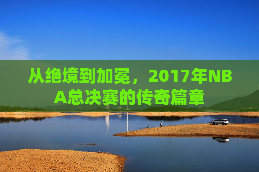 从绝境到加冕，2017年NBA总决赛的传奇篇章