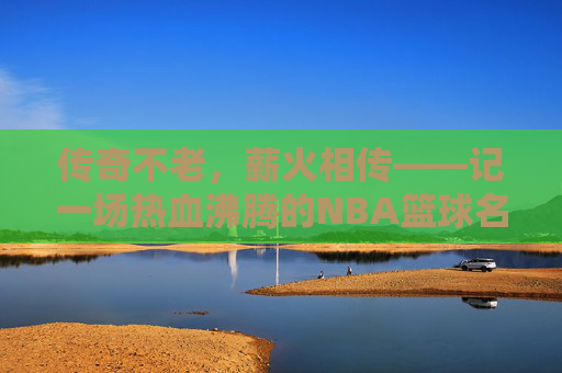 传奇不老，薪火相传——记一场热血沸腾的NBA篮球名人赛