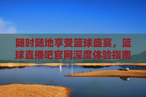 随时随地享受篮球盛宴，篮球直播吧官网深度体验指南