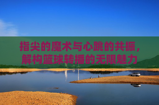 指尖的魔术与心跳的共振，解构篮球转播的无限魅力