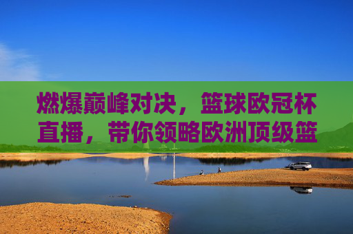 燃爆巅峰对决，篮球欧冠杯直播，带你领略欧洲顶级篮球魅力