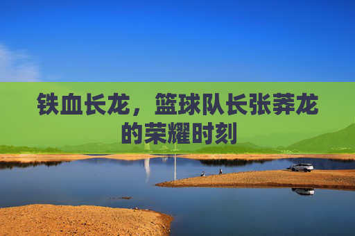 铁血长龙，篮球队长张莽龙的荣耀时刻