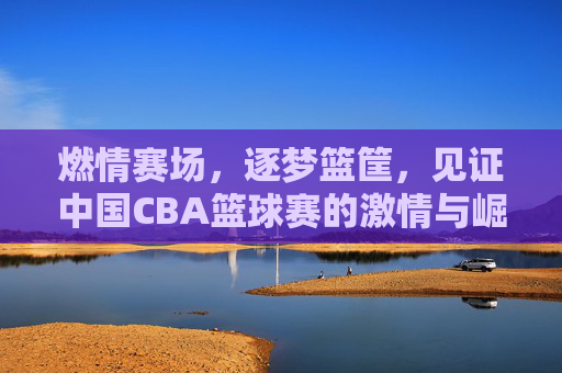 燃情赛场，逐梦篮筐，见证中国CBA篮球赛的激情与崛起