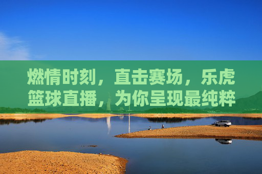 燃情时刻，直击赛场，乐虎篮球直播，为你呈现最纯粹的篮球盛宴