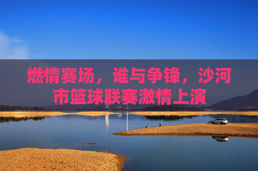 燃情赛场，谁与争锋，沙河市篮球联赛激情上演