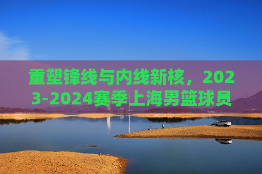 重塑锋线与内线新核，2023-2024赛季上海男篮球员名单全景解析