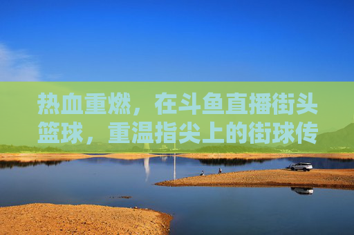 热血重燃，在斗鱼直播街头篮球，重温指尖上的街球传说