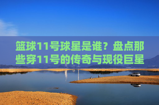 篮球11号球星是谁？盘点那些穿11号的传奇与现役巨星