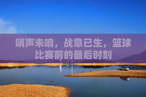 哨声未响，战意已生，篮球比赛前的最后时刻