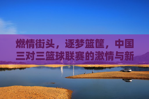 燃情街头，逐梦篮筐，中国三对三篮球联赛的激情与新生
