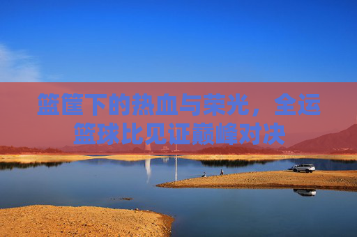 篮筐下的热血与荣光，全运篮球比见证巅峰对决