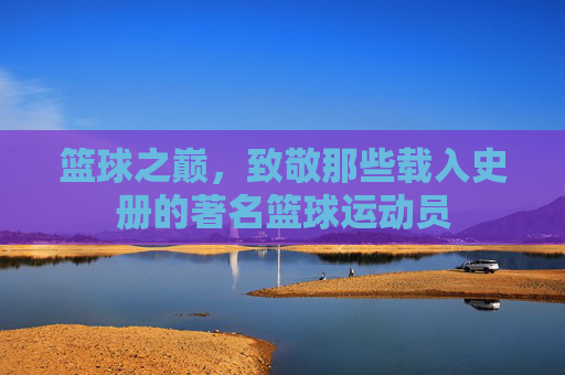 篮球之巅，致敬那些载入史册的著名篮球运动员