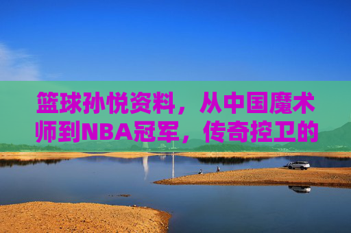 篮球孙悦资料，从中国魔术师到NBA冠军，传奇控卫的巅峰之路