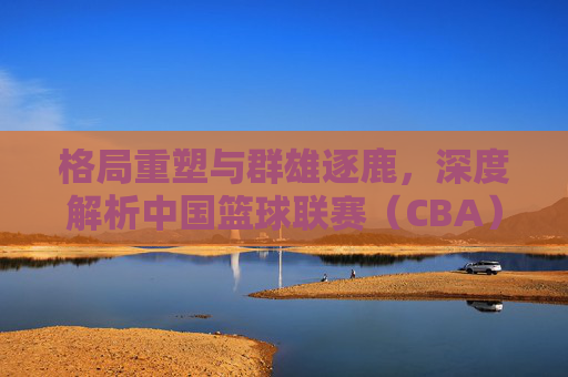 格局重塑与群雄逐鹿，深度解析中国篮球联赛（CBA）最新排名格局