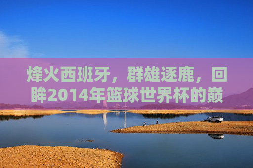 烽火西班牙，群雄逐鹿，回眸2014年篮球世界杯的巅峰时刻