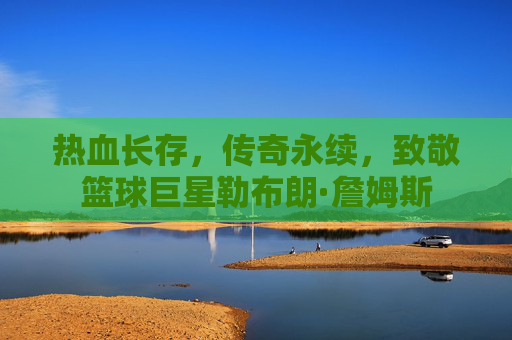 热血长存，传奇永续，致敬篮球巨星勒布朗·詹姆斯